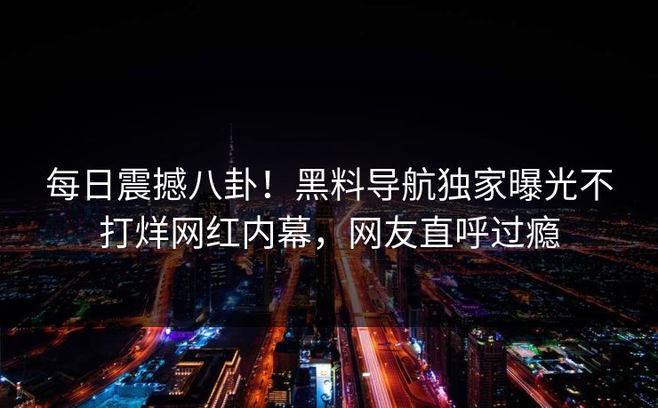 每日震撼八卦！黑料导航独家曝光不打烊网红内幕，网友直呼过瘾