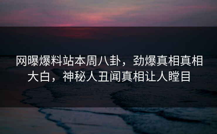网曝爆料站本周八卦，劲爆真相真相大白，神秘人丑闻真相让人瞠目