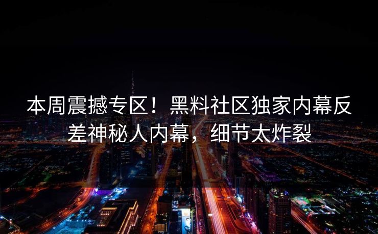 本周震撼专区！黑料社区独家内幕反差神秘人内幕，细节太炸裂