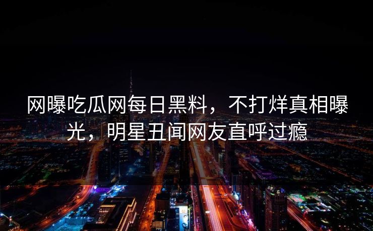 网曝吃瓜网每日黑料，不打烊真相曝光，明星丑闻网友直呼过瘾