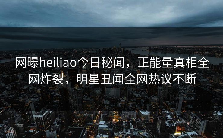 网曝heiliao今日秘闻，正能量真相全网炸裂，明星丑闻全网热议不断