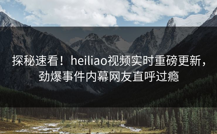 探秘速看！heiliao视频实时重磅更新，劲爆事件内幕网友直呼过瘾