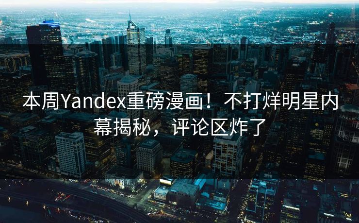 本周Yandex重磅漫画！不打烊明星内幕揭秘，评论区炸了