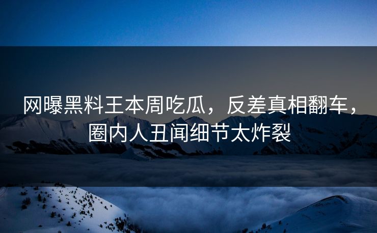 网曝黑料王本周吃瓜，反差真相翻车，圈内人丑闻细节太炸裂