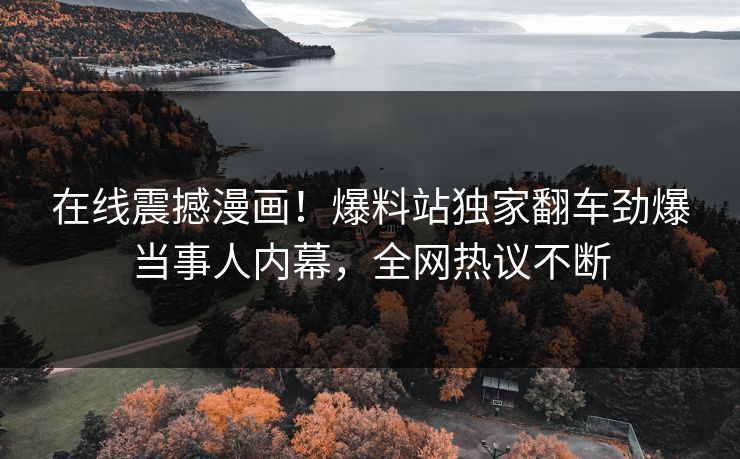 在线震撼漫画！爆料站独家翻车劲爆当事人内幕，全网热议不断