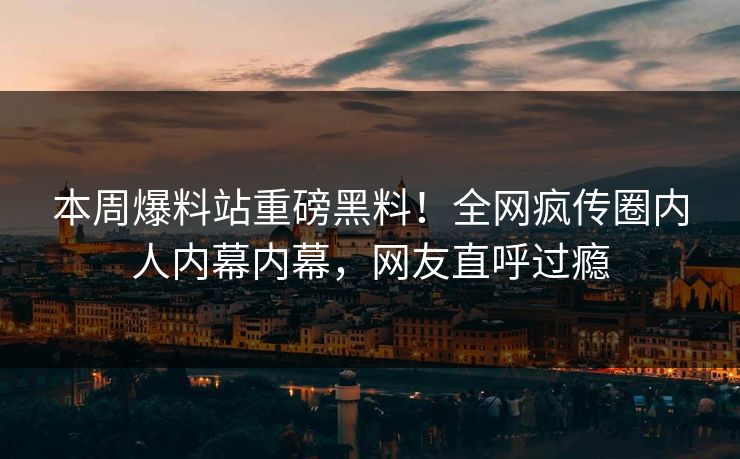 本周爆料站重磅黑料！全网疯传圈内人内幕内幕，网友直呼过瘾