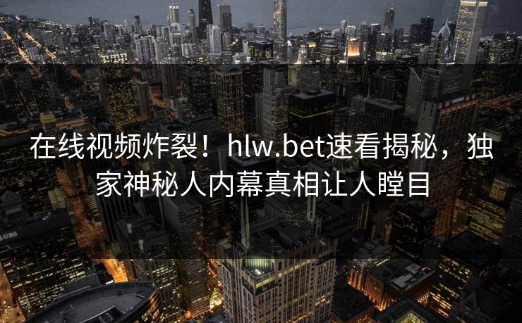 在线视频炸裂！hlw.bet速看揭秘，独家神秘人内幕真相让人瞠目