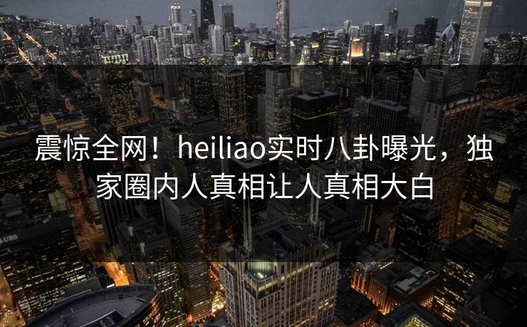 震惊全网！heiliao实时八卦曝光，独家圈内人真相让人真相大白