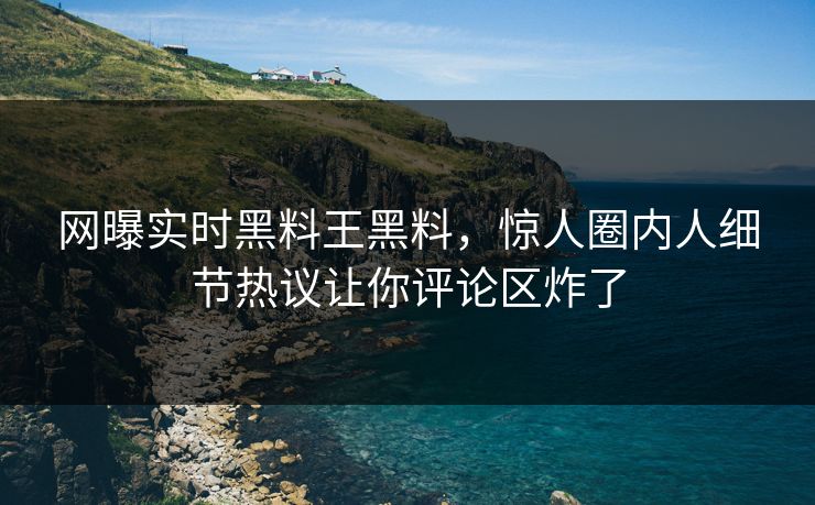 网曝实时黑料王黑料，惊人圈内人细节热议让你评论区炸了
