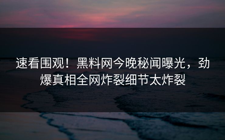 速看围观！黑料网今晚秘闻曝光，劲爆真相全网炸裂细节太炸裂