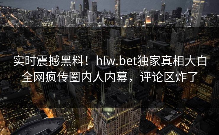 实时震撼黑料！hlw.bet独家真相大白全网疯传圈内人内幕，评论区炸了