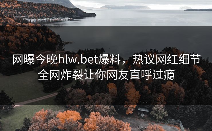 网曝今晚hlw.bet爆料，热议网红细节全网炸裂让你网友直呼过瘾