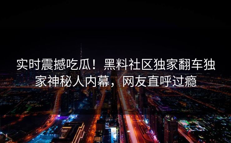 实时震撼吃瓜！黑料社区独家翻车独家神秘人内幕，网友直呼过瘾