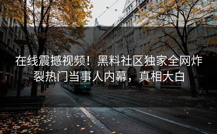 在线震撼视频！黑料社区独家全网炸裂热门当事人内幕，真相大白