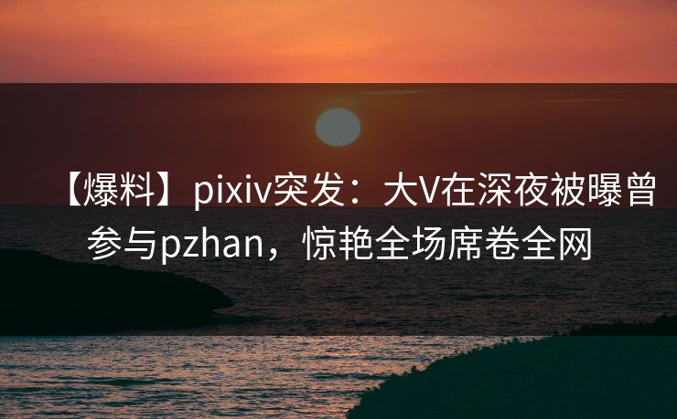 【爆料】pixiv突发：大V在深夜被曝曾参与pzhan，惊艳全场席卷全网