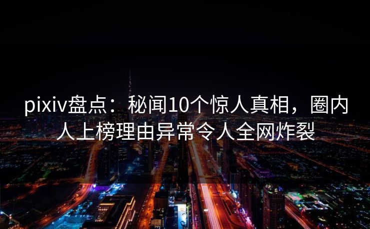 pixiv盘点：秘闻10个惊人真相，圈内人上榜理由异常令人全网炸裂