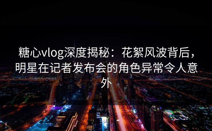 糖心vlog深度揭秘：花絮风波背后，明星在记者发布会的角色异常令人意外