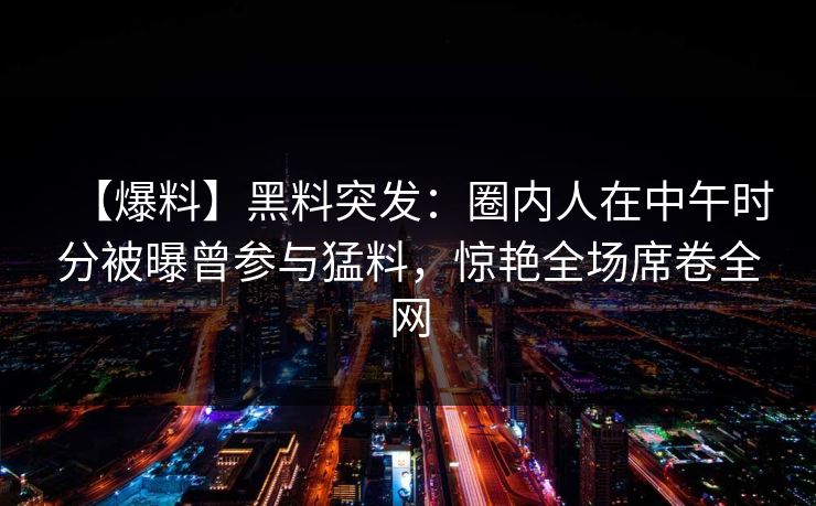 【爆料】黑料突发：圈内人在中午时分被曝曾参与猛料，惊艳全场席卷全网
