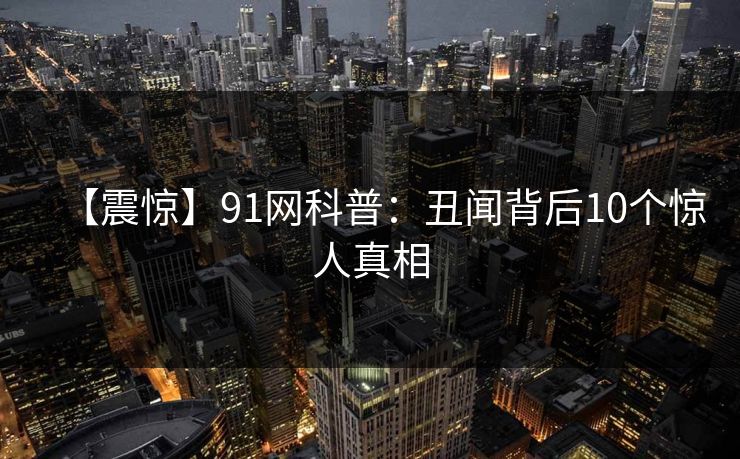 【震惊】91网科普:丑闻背后10个惊人真相 【震惊】91网科普:丑闻背后10个惊人真相