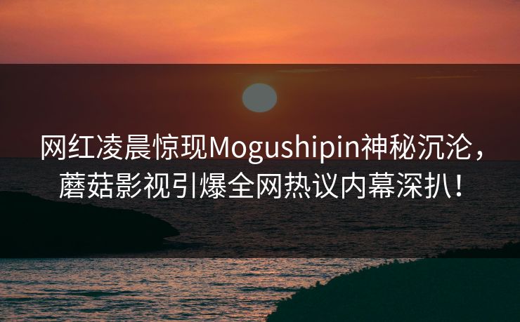 网红凌晨惊现Mogushipin神秘沉沦,蘑菇影视引爆全网热议内幕深扒! 网红凌晨惊现Mogushipin神秘沉沦,蘑菇影视引爆全网热议内幕深扒!