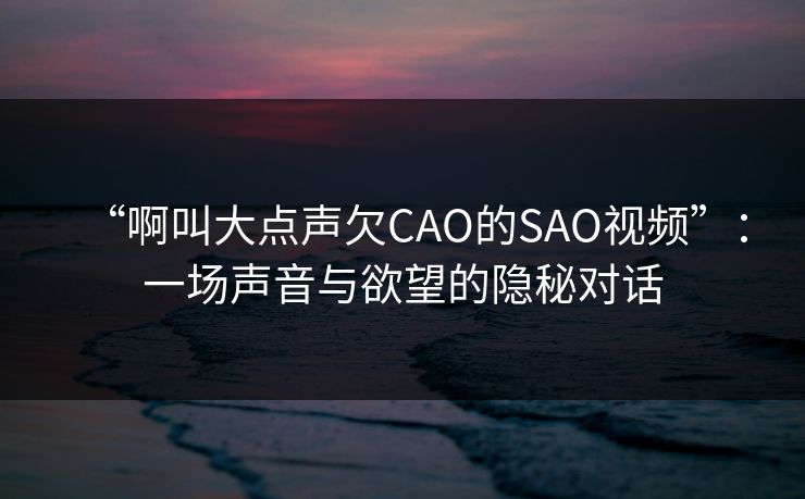 “啊叫大点声欠CAO的SAO视频”:一场声音与欲望的隐秘对话 “啊叫大点声欠CAO的SAO视频”:一场声音与欲望的隐秘对话