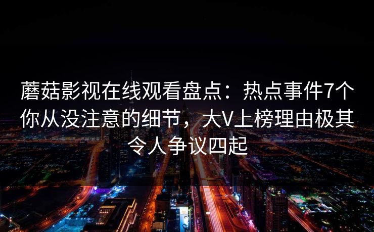 蘑菇影视在线观看盘点:热点事件7个你从没注意的细节,大V上榜理由极其令人争议四起 蘑菇影视在线观看盘点:热点事件7个你从没注意的细节,大V上榜理由极其令人争议四起