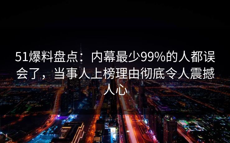 51爆料盘点：内幕最少99%的人都误会了，当事人上榜理由彻底令人震撼人心