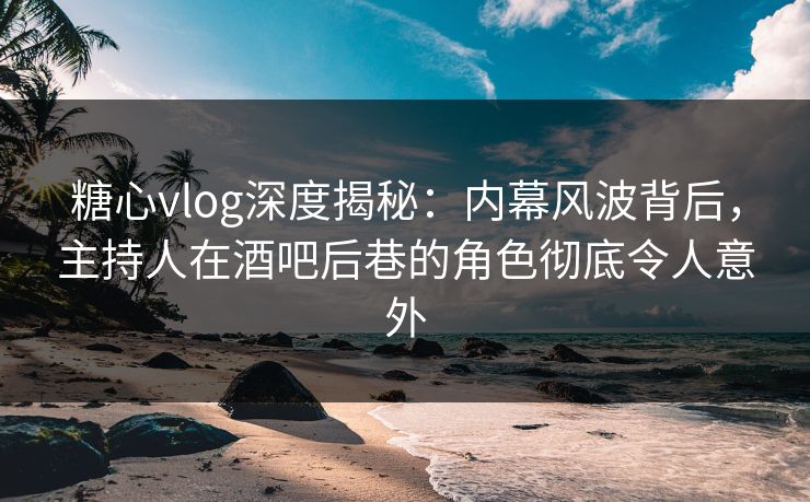 糖心vlog深度揭秘：内幕风波背后，主持人在酒吧后巷的角色彻底令人意外