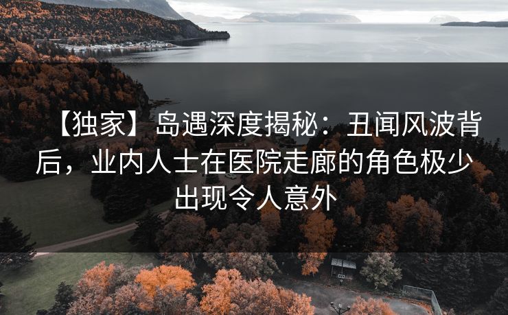 【独家】岛遇深度揭秘:丑闻风波背后,业内人士在医院走廊的角色极少出现令人意外 【独家】岛遇深度揭秘:丑闻风波背后,业内人士在医院走廊的角色极少出现令人意外