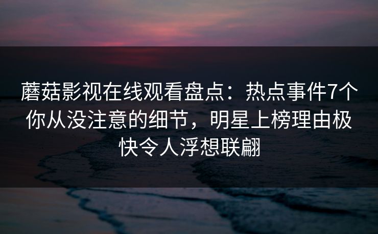 蘑菇影视在线观看盘点:热点事件7个你从没注意的细节,明星上榜理由极快令人浮想联翩 蘑菇影视在线观看盘点:热点事件7个你从没注意的细节,明星上榜理由极快令人浮想联翩