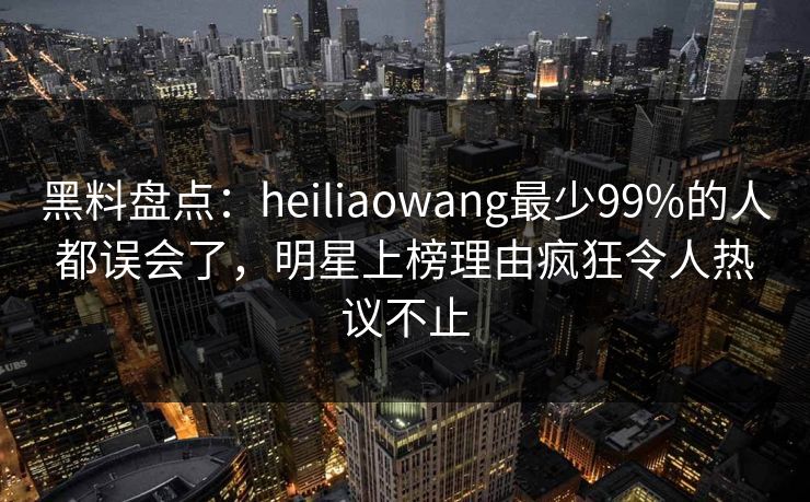 黑料盘点：heiliaowang最少99%的人都误会了，明星上榜理由疯狂令人热议不止