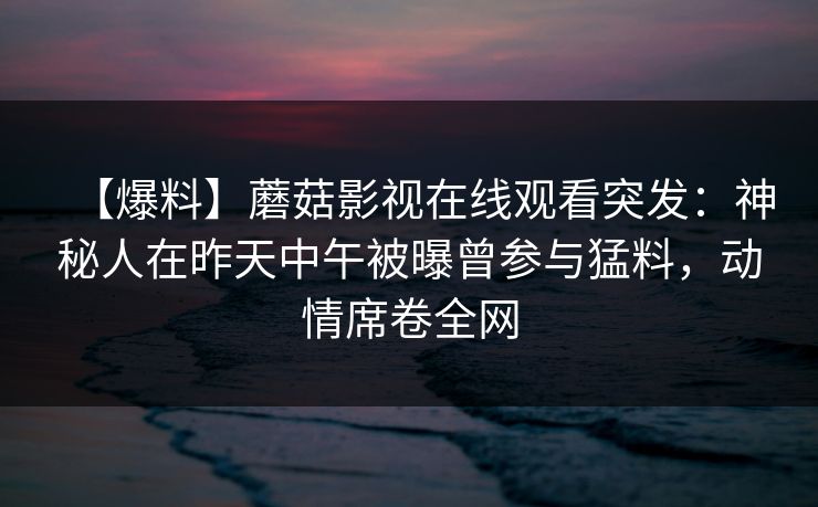【爆料】蘑菇影视在线观看突发：神秘人在昨天中午被曝曾参与猛料，动情席卷全网