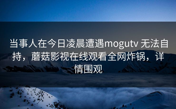 当事人在今日凌晨遭遇mogutv 无法自持,蘑菇影视在线观看全网炸锅,详情围观 当事人在今日凌晨遭遇mogutv 无法自持,蘑菇影视在线观看全网炸锅,详情围观