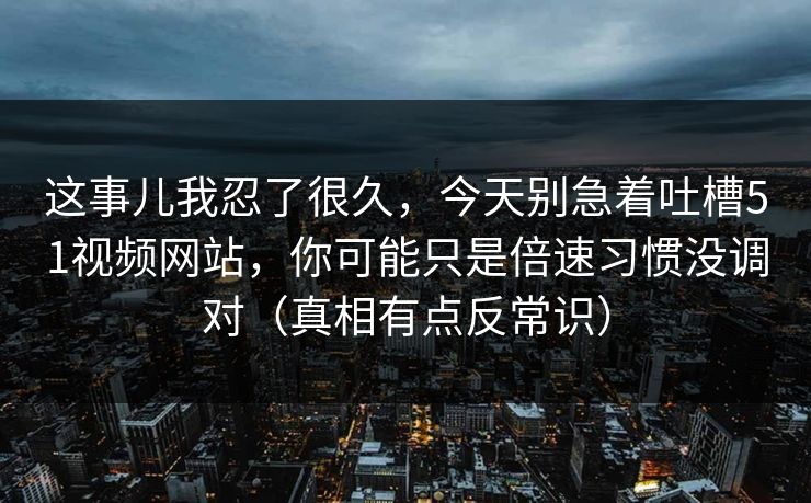 这事儿我忍了很久,今天别急着吐槽51视频网站,你可能只是倍速习惯没调对(真相有点反常识) 这事儿我忍了很久,今天别急着吐槽51视频网站,你可能只是倍速习惯没调对(真相有点反常识)