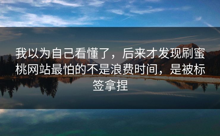 我以为自己看懂了，后来才发现刷蜜桃网站最怕的不是浪费时间，是被标签拿捏