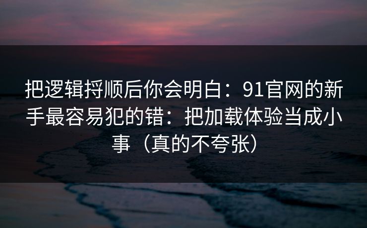把逻辑捋顺后你会明白：91官网的新手最容易犯的错：把加载体验当成小事（真的不夸张）