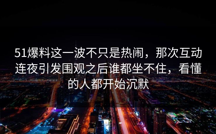 51爆料这一波不只是热闹，那次互动连夜引发围观之后谁都坐不住，看懂的人都开始沉默