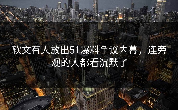 软文有人放出51爆料争议内幕，连旁观的人都看沉默了