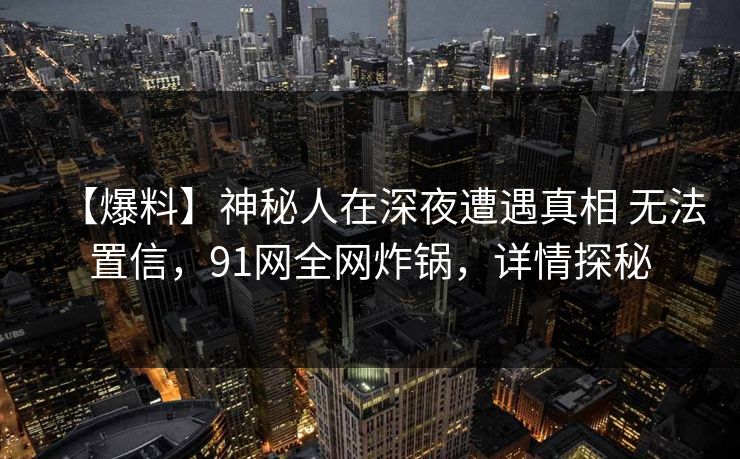 【爆料】神秘人在深夜遭遇真相 无法置信，91网全网炸锅，详情探秘